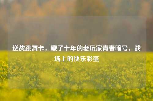 逆战跳舞卡,藏了十年的老玩家青春暗号,战场上的快乐彩蛋