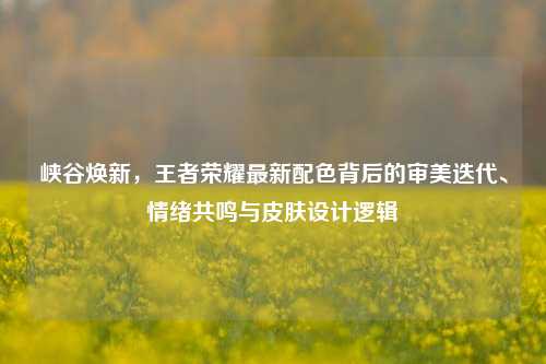 峡谷焕新,王者荣耀最新配色背后的审美迭代、情绪共鸣与皮肤设计逻辑