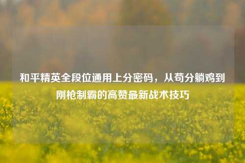 和平精英全段位通用上分密码，从苟分躺鸡到刚枪制霸的高赞最新战术技巧