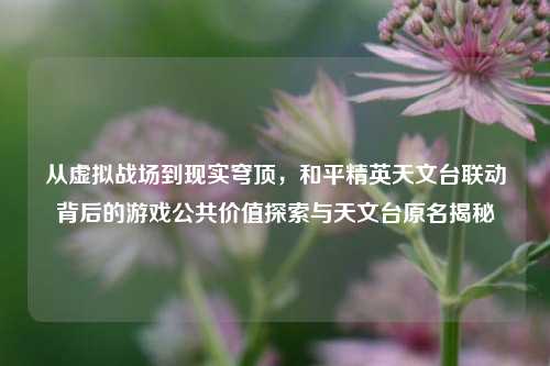从虚拟战场到现实穹顶，和平精英天文台联动背后的游戏公共价值探索与天文台原名揭秘