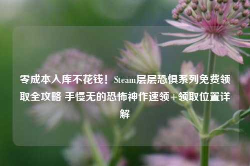 零成本入库不花钱！Steam层层恐惧系列免费领取全攻略 手慢无的恐怖神作速领+领取位置详解