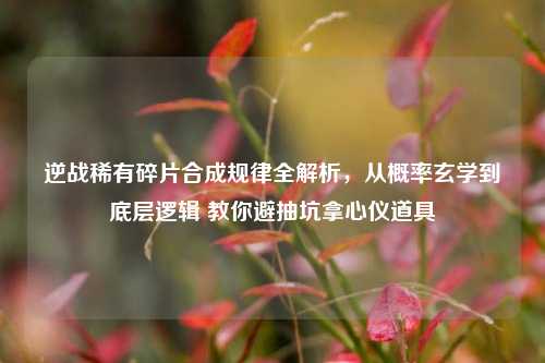 逆战稀有碎片合成规律全解析,从概率玄学到底层逻辑 教你避抽坑拿心仪道具