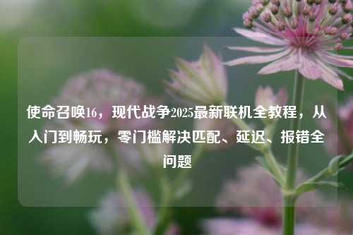 使命召唤16，现代战争2025最新联机全教程，从入门到畅玩，零门槛解决匹配、延迟、报错全问题