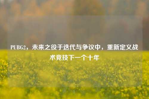 PUBG2,未来之役于迭代与争议中,重新定义战术竞技下一个十年