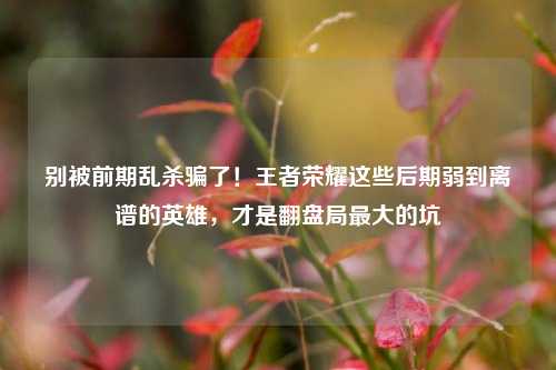 别被前期乱杀骗了!王者荣耀这些后期弱到离谱的英雄,才是翻盘局最大的坑