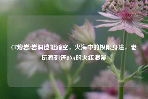 CF熔岩/岩洞遗址踏空，火海中的极限身法，老玩家刻进DNA的火线浪漫