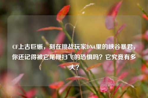 CF上古巨蜥,刻在挑战玩家DNA里的峡谷暴君,你还记得被它尾鞭扫飞的恐惧吗?它究竟有多大?