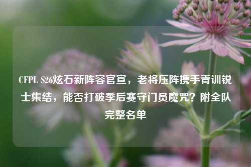 CFPL S26炫石新阵容官宣,老将压阵携手青训锐士集结,能否打破季后赛守门员魔咒?附全队完整名单