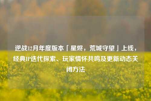 逆战12月年度版本「星烬，荒城守望」上线，经典IP迭代探索、玩家情怀共鸣及更新动态关闭方法