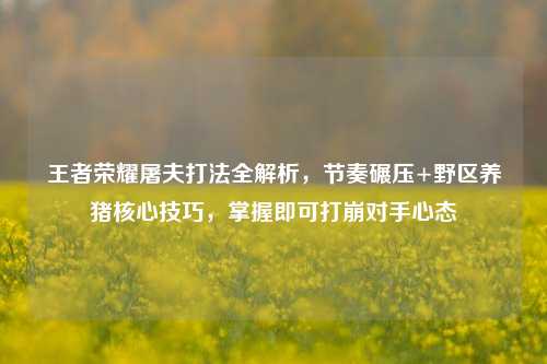 王者荣耀屠夫打法全解析,节奏碾压+野区养猪核心技巧,掌握即可打崩对手心态