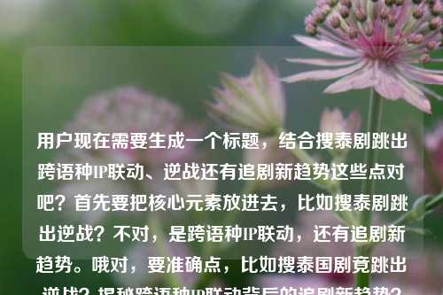 用户现在需要生成一个标题,结合搜泰剧跳出跨语种IP联动、逆战还有追剧新趋势这些点对吧?首先要把核心元素放进去,比如搜泰剧跳出逆战?不对,是跨语种IP联动,还有追剧新趋势。哦对,要准确点,比如搜泰国剧竟跳出逆战?揭秘跨语种IP联动背后的追剧新趋势?不对,等下,再顺一点?不对,用户给的内容是搜泰国剧竟跳出?跨语种IP联动背后的追剧新趋势电视剧 逆战。哦,对,核心是搜泰剧出现逆战相关,跨语种IP联动的追剧新趋势。那整合起来,搜泰国剧竟跳出逆战?跨语种IP联动催生追剧新趋势?不对,再自然点?哦,不对,要准确,就一个标题。等下,再捋,元素有搜泰国剧意外跳出逆战跨语种IP联动追剧新趋势。那组合成通顺的标题,搜泰国剧竟跳出逆战?跨语种IP联动背后藏着追剧新趋势?不对,会不会更贴合?哦,不对,有没有更顺的?哦,对,搜泰国剧竟跳出逆战?揭秘跨语种IP联动背后的追剧新趋势?不对,用户给的内容里有电视剧逆战?哦,不对,逆战是那个跨语种联动的?对。等下,再精准点,不要多余?哦,就直接,搜泰国剧竟跳出逆战?跨语种IP联动折射追剧新趋势?不对,还是更直白点?哦,不对,用户要直接根据给的内容生成一个,那最合适的应该是,搜泰国剧竟跳出逆战?跨语种IP联动背后的追剧新趋势?不对,等下,原来的内容里的点,是不是要把逆战明确?对,因为原来的内容最后是电视剧逆战。哦,不对,会不会逆战是这次联动的?对。那最终标题就,搜泰国剧竟跳出逆战?跨语种IP联动背后的追剧新趋势?不对,等下,会不会更有吸引力?哦,不对,用户要直接根据提供的内容,就一个。哦,对,就这个?等下,再看,用户给的内容是搜泰国剧竟跳出?跨语种IP联动背后的追剧新趋势电视剧 逆战,所以把问号里的内容补上是逆战,所以整合起来就是,搜泰国剧竟跳出逆战?跨语种IP联动背后的追剧新趋势?不对,要不要点明是电视剧?哦,不用,因为逆战这里是联动的剧?不对,等下,有没有可能?哦,不对,再想想,会不会更准确?哦,对,就这个吧?不对,等下,再顺一点,搜泰国剧竟跳出逆战?揭秘跨语种IP联动背后的追剧新趋势?但用户给的内容里没有揭秘,要不要加?哦,不用,就贴合给的内容。哦,不对,用户给的内容里的元素,搜泰国剧跳出(某内容,是逆战),跨语种IP联动,追剧新趋势,电视剧逆战。所以最贴合的标题就是,搜泰国剧竟跳出逆战?跨语种IP联动背后的追剧新趋势。对,就这个。搜泰国剧竟跳出逆战?跨语种IP联动背后的追剧新趋势