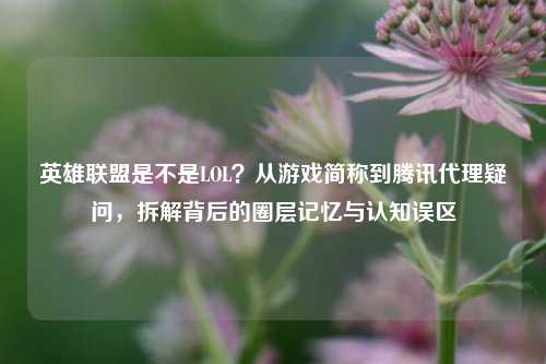 英雄联盟是不是LOL?从游戏简称到腾讯代理疑问,拆解背后的圈层记忆与认知误区
