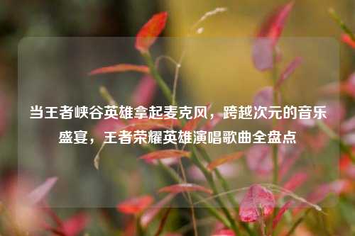 当王者峡谷英雄拿起麦克风，跨越次元的音乐盛宴，王者荣耀英雄演唱歌曲全盘点