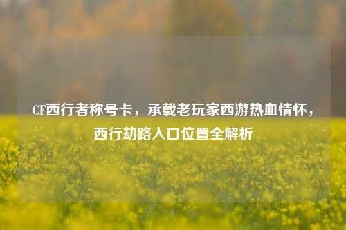 CF西行者称号卡,承载老玩家西游热血情怀,西行劫路入口位置全解析