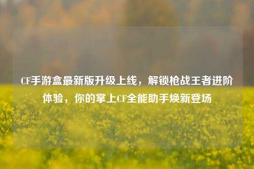 CF手游盒最新版升级上线，解锁枪战王者进阶体验，你的掌上CF全能助手焕新登场