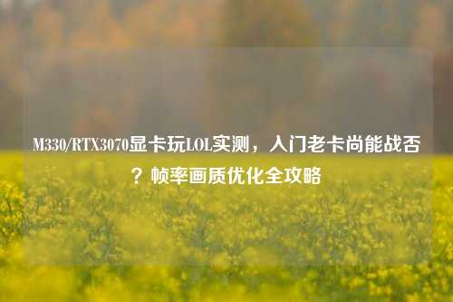 M330/RTX3070显卡玩LOL实测，入门老卡尚能战否？帧率画质优化全攻略