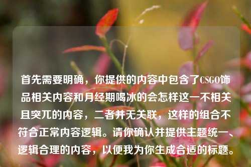 首先需要明确，你提供的内容中包含了CSGO饰品相关内容和月经期喝冰的会怎样这一不相关且突兀的内容，二者并无关联，这样的组合不符合正常内容逻辑。请你确认并提供主题统一、逻辑合理的内容，以便我为你生成合适的标题。