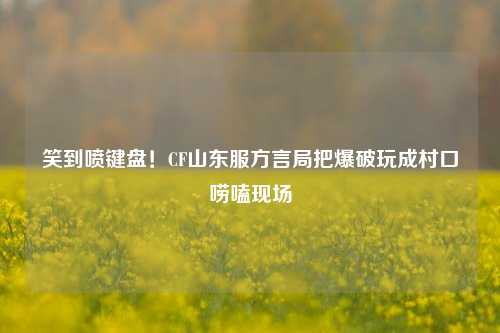 笑到喷键盘！CF山东服方言局把爆破玩成村口唠嗑现场