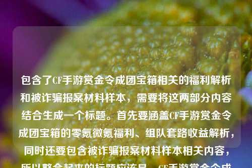 包含了CF手游赏金令成团宝箱相关的福利解析和被诈骗报案材料样本,需要将这两部分内容结合生成一个标题。首先要涵盖CF手游赏金令成团宝箱的零氪微氪福利、组队套路收益解析,同时还要包含被诈骗报案材料样本相关内容,所以整合起来的标题应该是,CF手游赏金令成团宝箱零氪微氪党开年福利?组队拼团隐藏套路与收益全解析及被诈骗报案材料样本