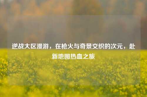 逆战大区漫游,在枪火与奇景交织的次元,赴新地图热血之旅