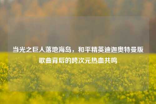 当光之巨人落地海岛,和平精英迪迦奥特曼版歌曲背后的跨次元热血共鸣