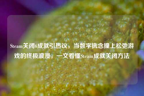 Steam关闭6成就引热议,当数字执念撞上松弛游戏的终极浪漫,一文看懂Steam成就关闭方法