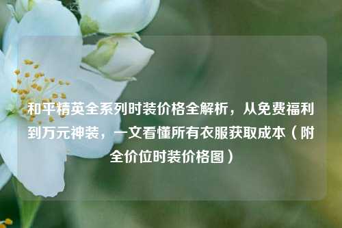 和平精英全系列时装价格全解析,从免费福利到万元神装,一文看懂所有衣服获取成本(附全价位时装价格图)