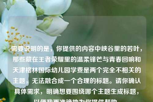 需要说明的是,你提供的内容中峡谷里的若叶,那些藏在王者荣耀里的温柔锋芒与青春回响和天津格林国际幼儿园学费是两个完全不相关的主题,无法融合成一个合理的标题。请你确认具体需求,明确想要围绕哪个主题生成标题,以便我更准确地为你提供帮助。
