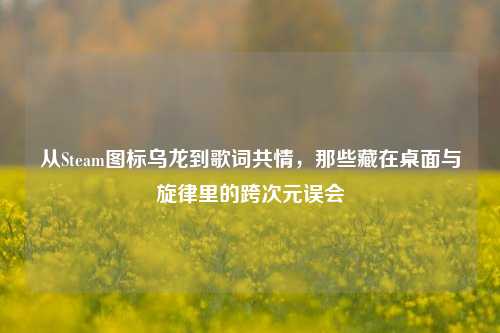 从Steam图标乌龙到歌词共情,那些藏在桌面与旋律里的跨次元误会