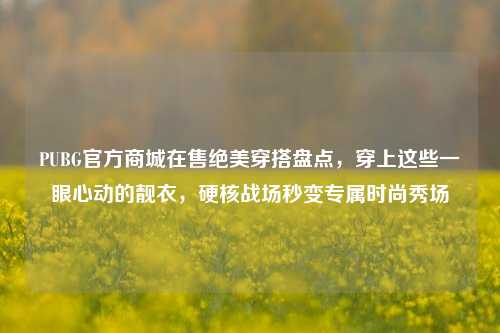 PUBG官方商城在售绝美穿搭盘点,穿上这些一眼心动的靓衣,硬核战场秒变专属时尚秀场