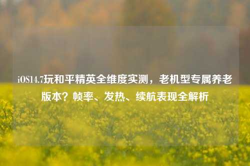 iOS14.7玩和平精英全维度实测，老机型专属养老版本？帧率、发热、续航表现全解析