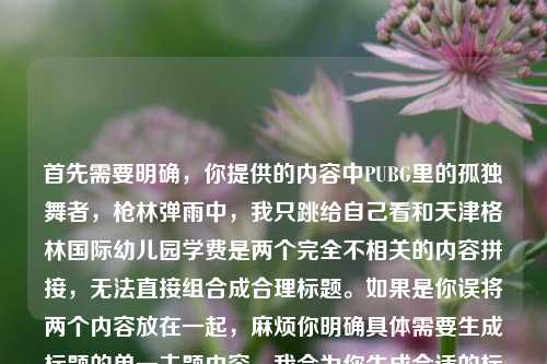 首先需要明确,你提供的内容中PUBG里的孤独舞者,枪林弹雨中,我只跳给自己看和天津格林国际幼儿园学费是两个完全不相关的内容拼接,无法直接组合成合理标题。如果是你误将两个内容放在一起,麻烦你明确具体需要生成标题的单一主题内容,我会为你生成合适的标题。