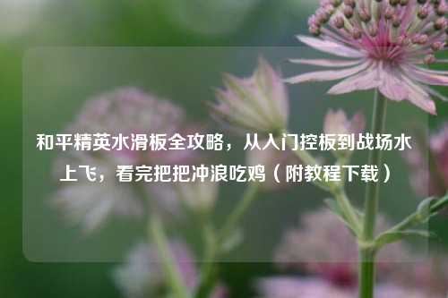 和平精英水滑板全攻略，从入门控板到战场水上飞，看完把把冲浪吃鸡（附教程下载）