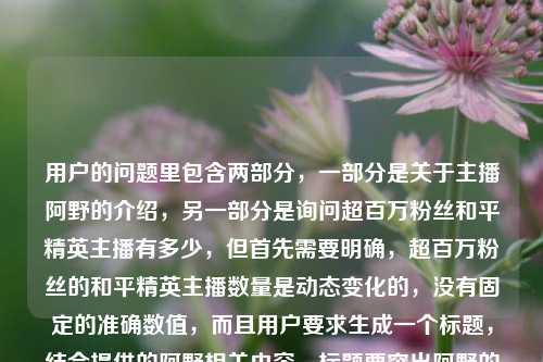 用户的问题里包含两部分,一部分是关于主播阿野的介绍,另一部分是询问超百万粉丝和平精英主播有多少,但首先需要明确,超百万粉丝的和平精英主播数量是动态变化的,没有固定的准确数值,而且用户要求生成一个标题,结合提供的阿野相关内容,标题要突出阿野的成长和特点,所以生成的标题应该围绕阿野从野排到赛场灯塔、带烟火气的主播经历来写,同时注意不要涉及无法准确回答的数量问题,因为那个数量没有确切答案,所以标题聚焦阿野本身,百万粉和平精英主播阿野,从野排路人到赛场灯塔,枪声里藏着暖人烟火气