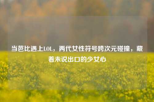 当芭比遇上LOL,两代女性符号跨次元碰撞,藏着未说出口的少女心