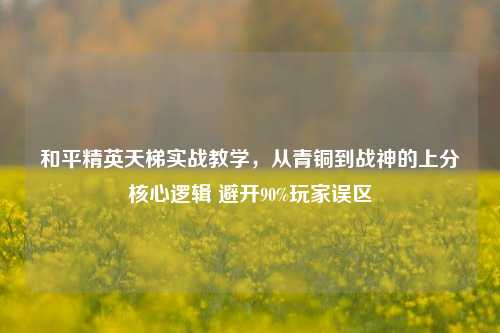 和平精英天梯实战教学,从青铜到战神的上分核心逻辑 避开90%玩家误区
