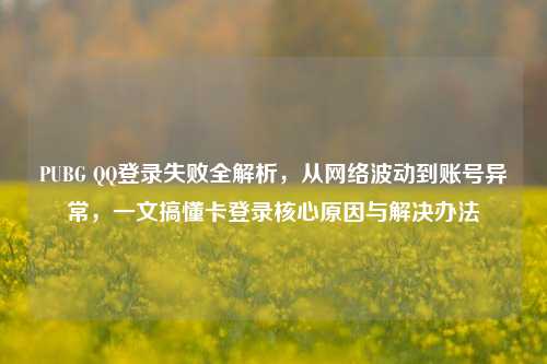 PUBG QQ登录失败全解析，从网络波动到账号异常，一文搞懂卡登录核心原因与解决办法