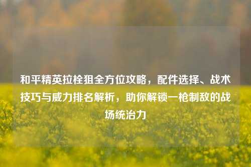 和平精英拉栓狙全方位攻略,配件选择、战术技巧与威力排名解析,助你解锁一枪制敌的战场统治力
