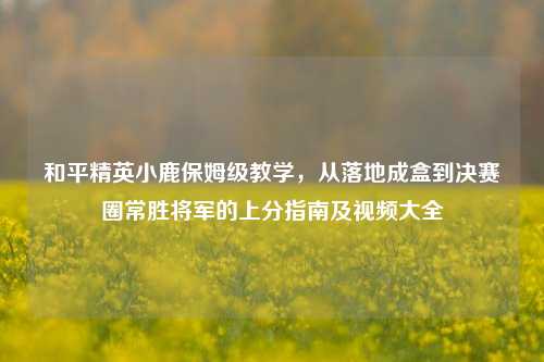 和平精英小鹿保姆级教学,从落地成盒到决赛圈常胜将军的上分指南及视频大全