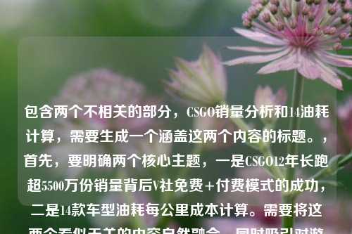包含两个不相关的部分，CSGO销量分析和14油耗计算，需要生成一个涵盖这两个内容的标题。，首先，要明确两个核心主题，一是CSGO12年长跑超5500万份销量背后V社免费+付费模式的成功，二是14款车型油耗每公里成本计算。需要将这两个看似无关的内容自然融合，同时吸引对游戏和汽车油耗感兴趣的读者。，要简洁且涵盖两个主题，需要找到合适的连接词，比如跨界观察双话题等，将游戏和汽车两个领域的内容结合起来。同时，要突出CSGO的销量亮点和油耗的实用性，让标题既有吸引力又能准确传达内容。，为，CSGO12年狂揽5500万份销量，V社免费+付费模式揭秘，附14款车型每公里油耗成本计算，这个标题既点明了CSGO的核心内容，又明确提到了油耗计算部分，符合用户提供的内容范围。CSGO12年长跑狂揽超5500万份销量，V社免费+付费模式成FPS常青树密码，附14个油车型每公里油耗成本解析