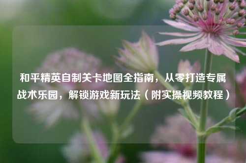 和平精英自制关卡地图全指南,从零打造专属战术乐园,解锁游戏新玩法(附实操视频教程)
