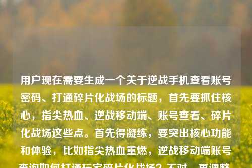 用户现在需要生成一个关于逆战手机查看账号密码、打通碎片化战场的标题，首先要抓住核心，指尖热血、逆战移动端、账号查看、碎片化战场这些点。首先得凝练，要突出核心功能和体验，比如指尖热血重燃，逆战移动端账号查询如何打通玩家碎片化战场？不对，再调整，要准确，用户提到的是手机查看账号密码，还有打通碎片化战场，还有热血重燃。哦，对，要把核心要素放进去，指尖热血重燃，逆战手机端账号查询打通玩家碎片化战场？不对，等下，用户的内容里有逆战手机查看账号密码，还有打通玩家的碎片化战场指尖上的热血重燃，所以整合一下，要准确，比如指尖热血重燃，逆战手机端账号查询如何打通玩家碎片化战场？不对，要不要更贴合？哦，不对，用户说的是手机查看账号密码，所以是不是要更明确？不对，再想想，要简洁，核心信息，逆战手机查账号密码、碎片化战场、指尖热血。哦，对，指尖热血重燃，逆战手机端账号查询打通玩家碎片化战场？不对，等下，有没有更顺的？哦，不对，用户的内容里是逆战手机查看如何打通玩家的碎片化战场逆战手机查看账号密码，哦，可能是说逆战手机端（查看账号密码相关？不对，应该是逆战移动端的功能，包括账号查看，打通碎片化战场，结合指尖热血。哦，对，调整得更准确，指尖热血重燃，逆战手机端账号查询助力打通玩家碎片化战场？不对，或者更贴合？等下，不要多余，要一个标题，准确涵盖核心。哦，对，指尖热血重燃，逆战手机查号功能如何打通玩家碎片化战场？不对，用户说的是查看账号密码，不过可以更凝练。哦，等下，再顺一点，指尖热血重燃，逆战移动端账号查询打通玩家碎片化战场？不对，要不要点出核心功能？哦，不对，用户的内容核心是逆战手机端可以查看账号密码，这个功能怎么打通碎片化战场，还有指尖热血重燃的点。哦，对，就这个？不对，再改得更自然，指尖热血重燃，逆战手机端账号查询如何打通玩家碎片化战场？不对，等下，有没有更抓人的？哦，不对，用户要直接生成1个，只要1个。哦，对，就这个？不对，等下，再想想，是不是要更准确？比如指尖热血重燃，逆战手机查账号密码功能打通玩家碎片化战场？哦，这个更直接？不对，有点太直白？不，要贴合内容。等下，再权衡，内容里的要素，1. 指尖热血重燃（体验）2. 逆战手机查看账号密码（功能）3. 打通玩家碎片化战场（价值）。所以整合起来，通顺的标题，指尖热血重燃，逆战手机端账号查询功能如何打通玩家碎片化战场？不对，或者更简洁？哦，不对，账号密码要不要体现？哦，对，用户提到了查看账号密码，所以可以更准确，指尖热血重燃，逆战手机端查账号密码如何打通玩家碎片化战场？不对，有点口语化。哦，调整下，指尖热血重燃，逆战移动端账号密码查询打通玩家碎片化战场？嗯，这个不错？不对，再顺一点，指尖热血重燃，逆战手机端账号密码查询如何打通玩家碎片化战场。对，这个涵盖了所有核心要素，开头点出指尖热血的体验，主体是逆战手机端的账号密码查询功能，核心是讲这个怎么打通碎片化战场，完全贴合用户给的内容。不对，等下，有没有更凝练？哦，不用，就这个？不对，再看看，用户的原内容是指尖上的热血重燃，逆战手机查看如何打通玩家的碎片化战场逆战手机查看账号密码，哦，可能原句有点语序问题，其实是说逆战手机端（可以查看账号密码），如何打通玩家的碎片化战场，让指尖热血重燃。所以标题就定为，指尖热血重燃，逆战手机端账号密码查询如何打通玩家碎片化战场。对，这个就可以了。指尖热血重燃，逆战手机端账号密码查询如何打通玩家碎片化战场