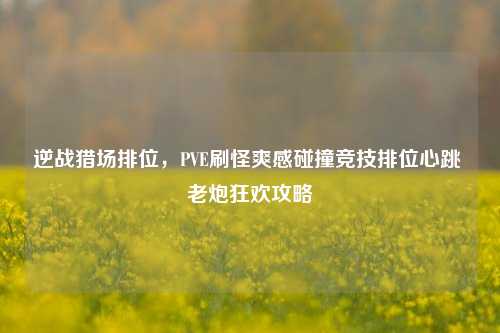 逆战猎场排位,PVE刷怪爽感碰撞竞技排位心跳 老炮狂欢攻略