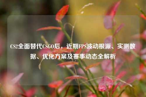 CS2全面替代CSGO后，近期FPS波动根源、实测数据、优化方案及赛事动态全解析