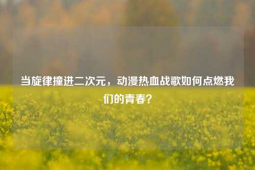当旋律撞进二次元,动漫热血战歌如何点燃我们的青春?