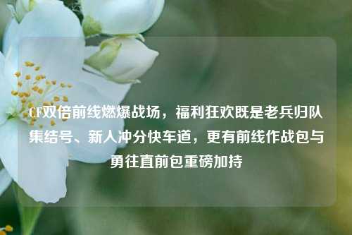 CF双倍前线燃爆战场，福利狂欢既是老兵归队集结号、新人冲分快车道，更有前线作战包与勇往直前包重磅加持