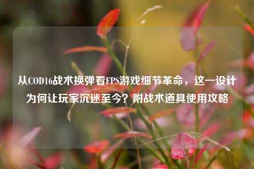 从COD16战术换弹看FPS游戏细节革命，这一设计为何让玩家沉迷至今？附战术道具使用攻略