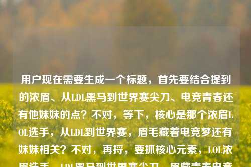 用户现在需要生成一个标题,首先要结合提到的浓眉、从LDL黑马到世界赛尖刀、电竞青春还有他妹妹的点?不对,等下,核心是那个浓眉LOL选手,从LDL到世界赛,眉毛藏着电竞梦还有妹妹相关?不对,再捋,要抓核心元素,LOL浓眉选手、LDL黑马到世界赛尖刀、眉藏青春电竞梦与妹妹羁绊?不对,等下用户给的内容是LOL职业圈的浓眉传说,从LDL黑马到世界赛尖刀,他的眉毛里藏着整个青春的电竞梦lol选手的妹妹,哦对,要把这些点融进去,一个标题。比如LOL职业圈浓眉传说,从LDL黑马到世界赛尖刀,浓眉里藏着青春电竞梦与妹妹的羁绊?不对,等下,会不会更顺?哦不对,再精准点,不要太绕。哦,等下,有没有更抓人的?哦对,LOL圈浓眉传说,从LDL黑马逆袭成世界赛尖刀,他的眉毛里藏着青春电竞梦与妹妹的牵挂?不对,不对,等下用户给的最后是lol选手的妹妹,是不是要自然融入?不对,再想想,哦,不对,会不会我理解错?不,核心要素,主体是LOL那位浓眉职业选手,经历是LDL黑马到世界赛尖刀,内核是眉毛藏着青春电竞梦,还有和妹妹相关的点?不对,等下,再顺一点,更像电竞内容的标题,LOL职业圈浓眉传说,从LDL黑马到世界赛尖刀,眉峰间藏着整段青春电竞梦与妹妹的身影?不对,会不会太啰嗦?哦,不对,再凝练?等下,不对,有没有更贴合的?哦,等下,会不会那个选手?不对,不用点名,就按给的内容来。哦,对了,再调整得更流畅,LOL职业圈浓眉传说,从LDL黑马到世界赛尖刀,他的浓眉里藏着青春电竞梦与妹妹的故事?不对,等下,再抓眼球一点?哦,不对,用户要直接生成1个,就准确涵盖元素就行。等等,不对,再看原文,LOL职业圈的浓眉传说,从LDL黑马到世界赛尖刀,他的眉毛里藏着整个青春的电竞梦lol选手的妹妹,哦,会不会最后是提他的妹妹?对,所以标题要把这些元素都涵盖。哦,有了,LOL职业圈浓眉传说,从LDL黑马逆袭为世界赛尖刀,他的眉毛里藏着青春电竞梦与妹妹的牵挂?不对,会不会更好?哦,不对,再简洁点?LOL圈浓眉传说,从LDL黑马到世界赛尖刀,浓眉里藏着他的青春电竞梦与妹妹的故事——不对,等下,再顺,LOL职业圈浓眉传说,从LDL黑马到世界赛尖刀,他的眉毛里藏着青春电竞梦与妹妹的羁绊?不对,羁绊会不会有点二次元?哦,换成相伴?不对,或者牵挂?哦,不对,其实不用硬加?不对,原文最后提了lol选手的妹妹,所以必须带上这个元素对吧?哦,等下,会不会我误解了,原文最后是不是他的眉毛里藏着整个青春的电竞梦,还有妹妹的支持?不对,原文就是他的眉毛里藏着整个青春的电竞梦lol选手的妹妹,可能是内容里会讲他妹妹?那标题要自然融入。哦,对了,就这个吧,LOL职业圈浓眉传说,从LDL黑马到世界赛尖刀,他的眉毛里藏着青春电竞梦与妹妹的身影?不对,等下,再改得更有网感一点,符合电竞号的标题,LOL圈浓眉哥传说,从LDL黑马杀到世界赛当尖刀,眉毛里藏着整个青春电竞梦和妹妹的故事——哦,这个好像更顺?不对,浓眉哥会不会和NBA的重?哦,对,原文是浓眉传说,所以还是用浓眉传说。哦,调整下,LOL职业圈浓眉传说,从LDL黑马逆袭成世界赛尖刀,他的眉毛里藏着青春电竞梦与妹妹的故事。不对,等下,有没有更凝练?哦,不对,再想想,会不会那个选手是阿水?不对,不对,阿水眉毛不浓?哦,是焕烽?不对,不对,不用管是谁,就按给的内容来。哦,对,就这个?等下,不对,再看,用户说只要1个标题,直接生成。哦,等下,会不会我刚才的有点长?哦,缩一下,LOL职业圈浓眉传说,从LDL黑马到世界赛尖刀,眉中藏着青春电竞梦与妹妹的故事。哦,这个更短一点?不对,眉中会不会有点怪?浓眉里?哦,对,LOL职业圈浓眉传说,从LDL黑马到世界赛尖刀,浓眉里藏着青春电竞梦与妹妹的故事。嗯,这个就可以?不对,等下,再准确点,原文是整个青春的电竞梦,哦,加上整个?LOL职业圈浓眉传说,从LDL黑马到世界赛尖刀,浓眉里藏着整个青春的电竞梦与妹妹的故事。对,这个就涵盖了所有元素,LOL职业圈、浓眉传说、LDL黑马到世界赛尖刀、眉毛(浓眉)里的青春电竞梦、选手的妹妹,所有点都到了,而且是一个通顺的标题。LOL职业圈浓眉传说,从LDL黑马到世界赛尖刀,浓眉里藏着整个青春的电竞梦与妹妹的故事