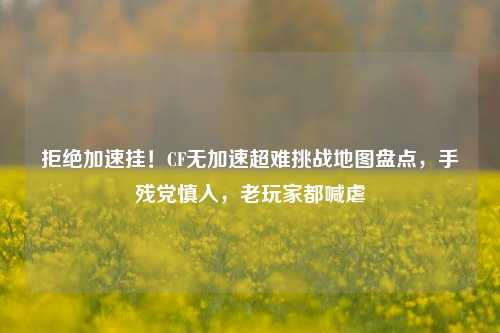 拒绝加速挂！CF无加速超难挑战地图盘点，手残党慎入，老玩家都喊虐