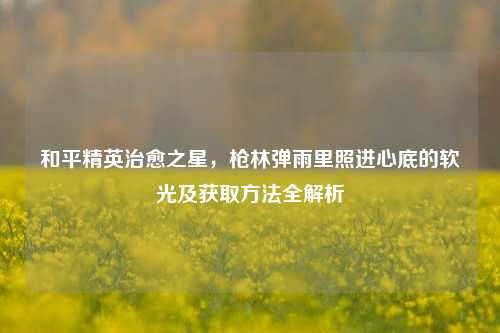 和平精英治愈之星,枪林弹雨里照进心底的软光及获取方法全解析